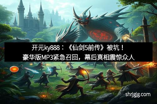 开元ky888：《仙剑5前传》被坑！豪华版MP3紧急召回，幕后真相震惊众人